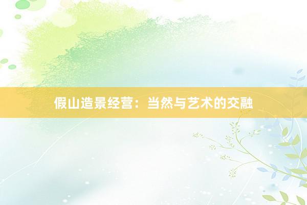 假山造景经营：当然与艺术的交融