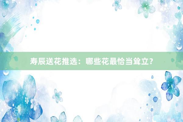 寿辰送花推选：哪些花最恰当耸立？