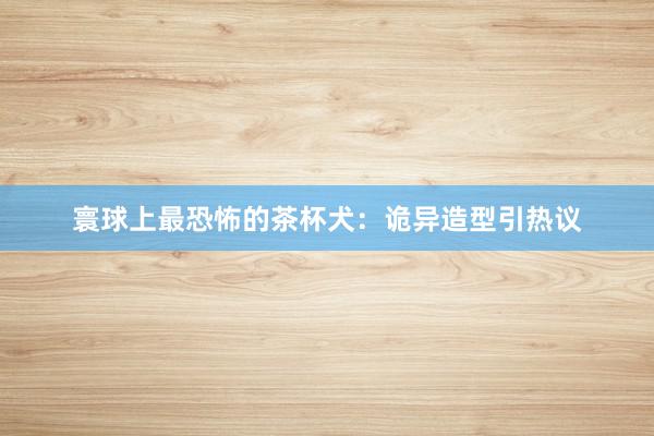 寰球上最恐怖的茶杯犬：诡异造型引热议