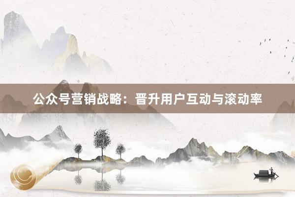 公众号营销战略：晋升用户互动与滚动率